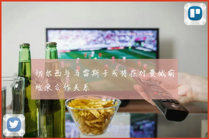 切尔西与马雷斯卡或将在对曼城前结束合作关系