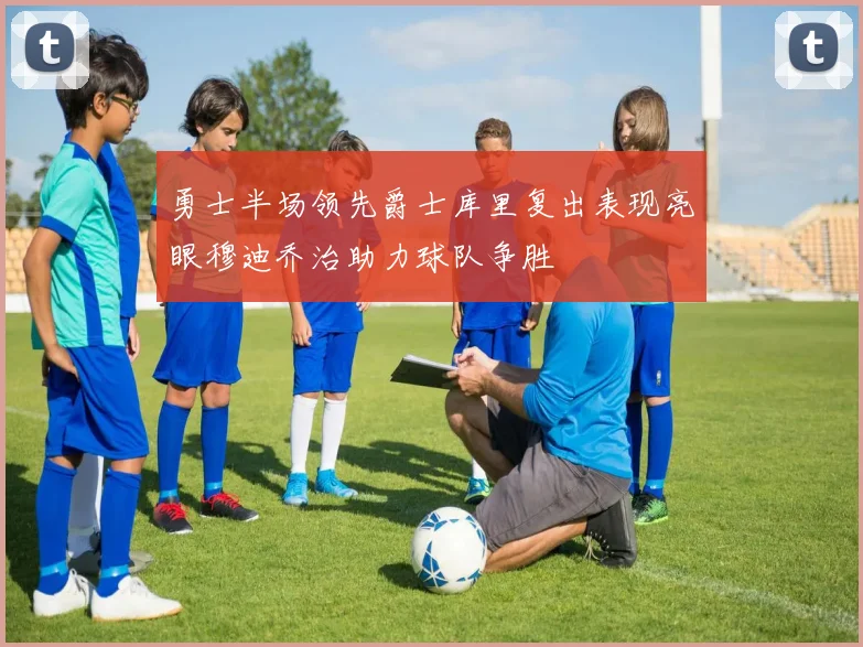 勇士半场领先爵士库里复出表现亮眼穆迪乔治助力球队争胜
