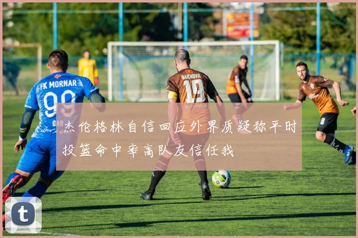 杰伦格林自信回应外界质疑称平时投篮命中率高队友信任我