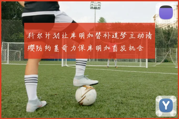 科尔计划让库明加替补追梦主动请缨防约基奇力保库明加首发机会