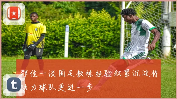 邵佳一谈国足教练经验积累沉淀将助力球队更进一步