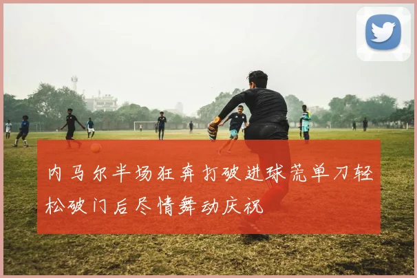 内马尔半场狂奔打破进球荒单刀轻松破门后尽情舞动庆祝