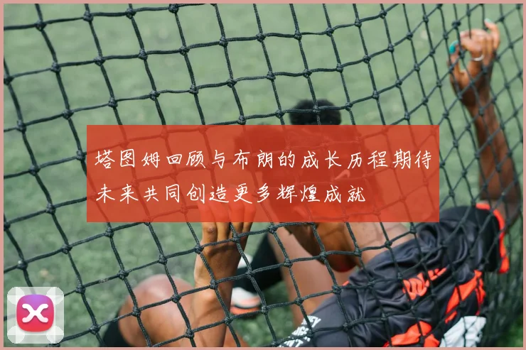 塔图姆回顾与布朗的成长历程期待未来共同创造更多辉煌成就