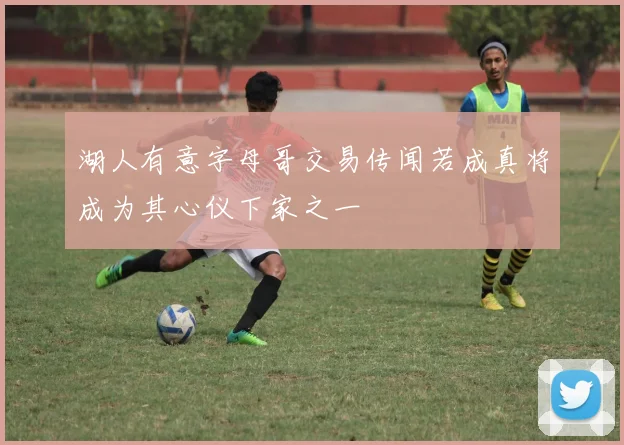湖人有意字母哥交易传闻若成真将成为其心仪下家之一